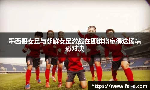 墨西哥女足与朝鲜女足激战在即谁将赢得这场精彩对决