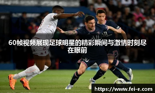 60帧视频展现足球明星的精彩瞬间与激情时刻尽在眼前